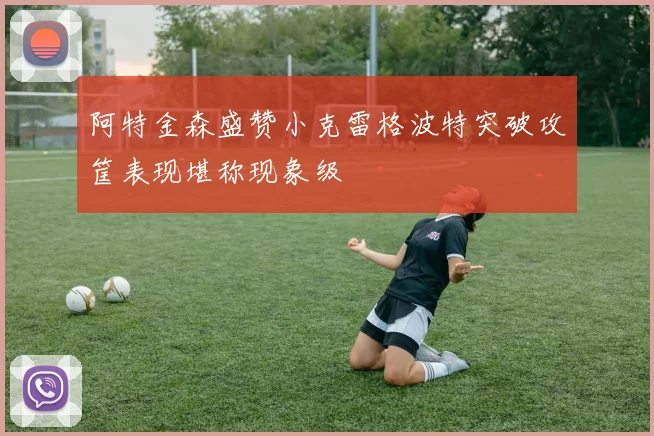 阿特金森盛赞小克雷格波特突破攻筐表现堪称现象级