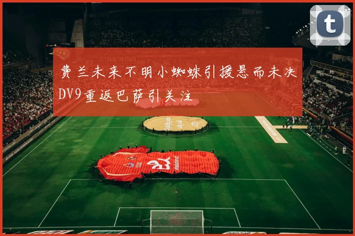 费兰未来不明小蜘蛛引援悬而未决DV9重返巴萨引关注