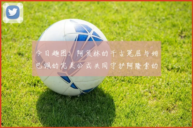 今日趣图：阿莫林的千古冤屈与姆巴佩的完美公式共同守护阿隆索的传奇故事