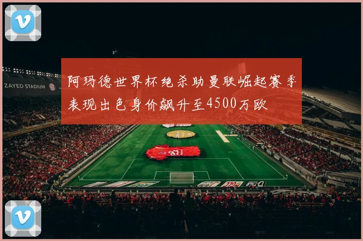 阿玛德世界杯绝杀助曼联崛起赛季表现出色身价飙升至4500万欧