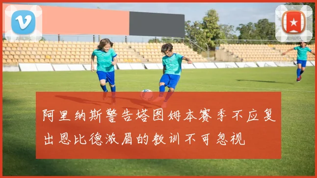 阿里纳斯警告塔图姆本赛季不应复出恩比德浓眉的教训不可忽视