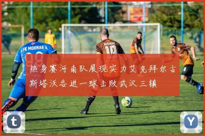 热身赛河南队展现实力艾克拜尔古斯塔沃各进一球击败武汉三镇