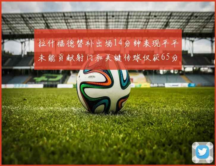 拉什福德替补出场14分钟表现平平未能贡献射门和关键传球仅获65分
