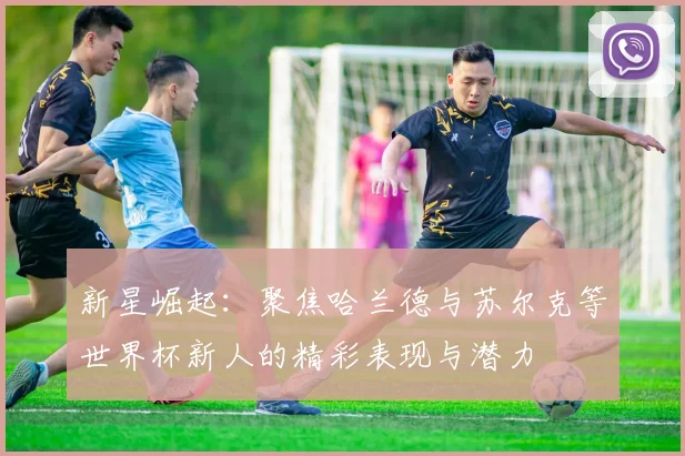 新星崛起：聚焦哈兰德与苏尔克等世界杯新人的精彩表现与潜力