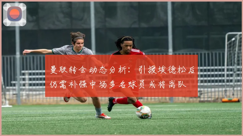曼联转会动态分析：引援埃德松后仍需补强中场多名球员或将离队