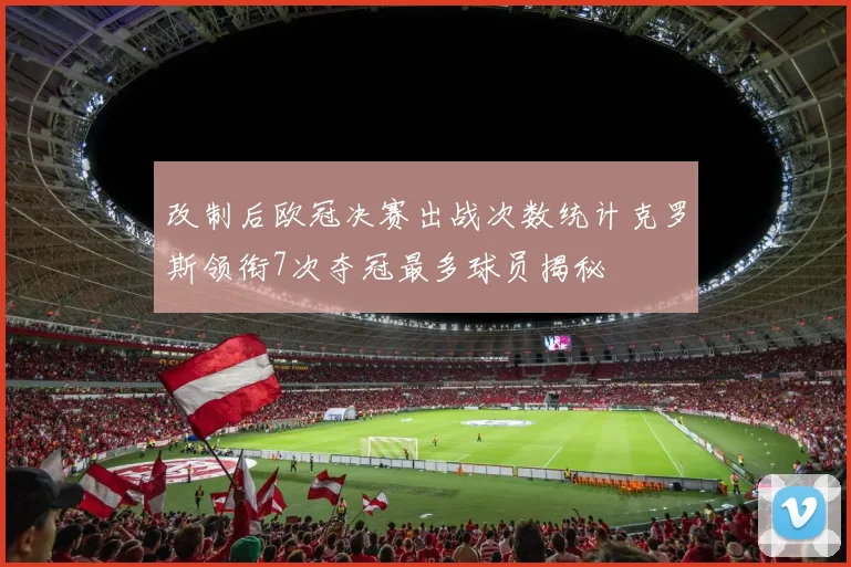改制后欧冠决赛出战次数统计克罗斯领衔7次夺冠最多球员揭秘