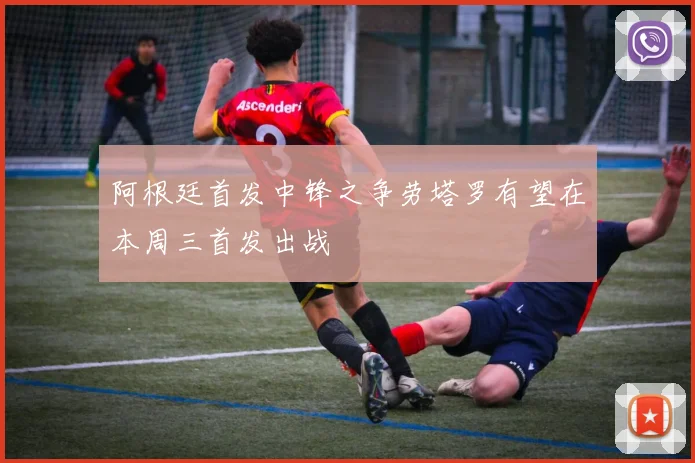 阿根廷首发中锋之争劳塔罗有望在本周三首发出战