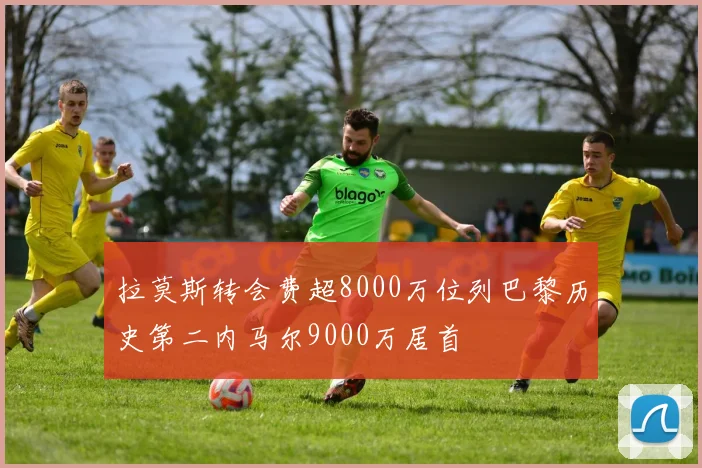 拉莫斯转会费超8000万位列巴黎历史第二内马尔9000万居首