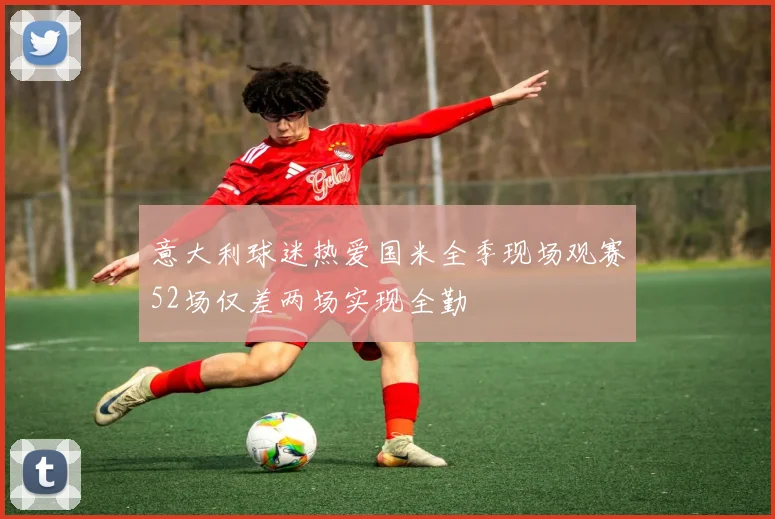 意大利球迷热爱国米全季现场观赛52场仅差两场实现全勤