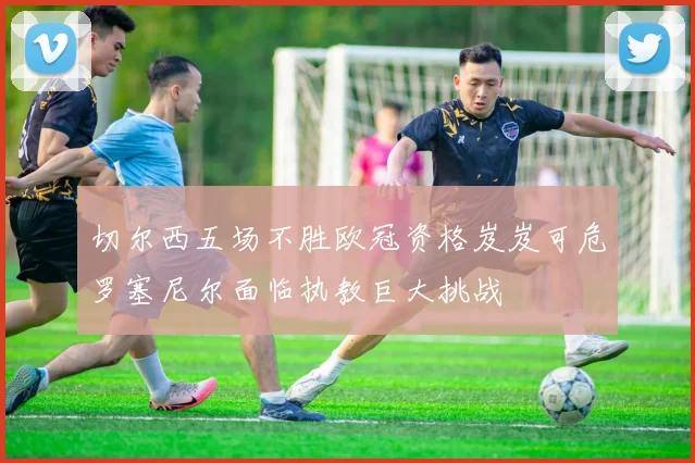 切尔西五场不胜欧冠资格岌岌可危罗塞尼尔面临执教巨大挑战