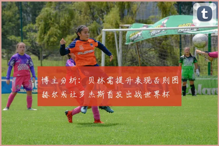 博主分析：贝林需提升表现否则图赫尔或让罗杰斯首发出战世界杯
