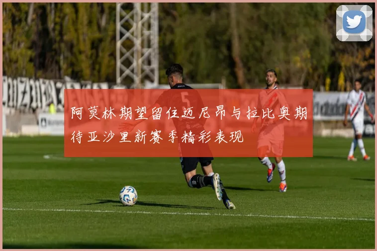 阿莫林期望留住迈尼昂与拉比奥期待亚沙里新赛季精彩表现