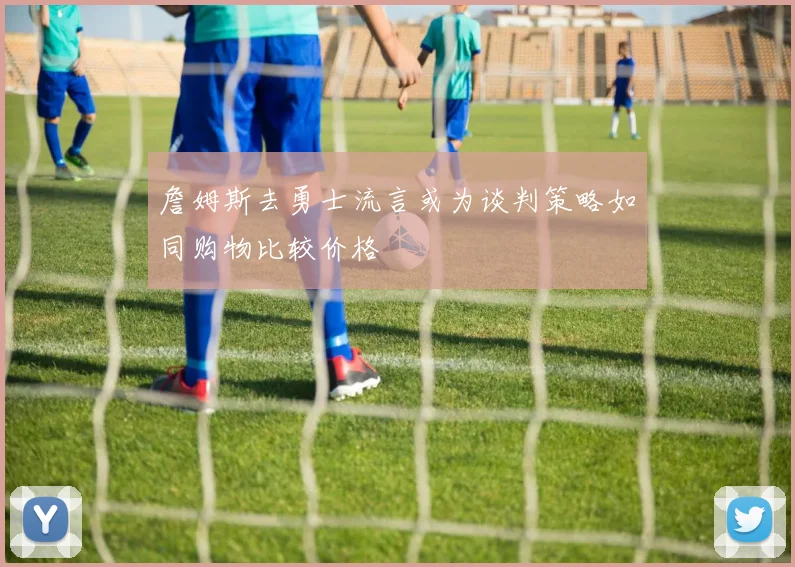 詹姆斯去勇士流言或为谈判策略如同购物比较价格